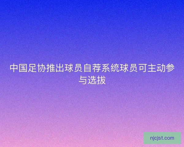 中国足协推出球员自荐系统球员可主动参与选拔