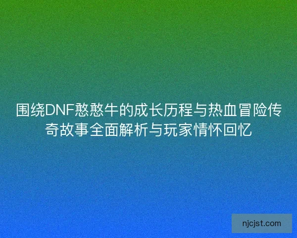 围绕DNF憨憨牛的成长历程与热血冒险传奇故事全面解析与玩家情怀回忆