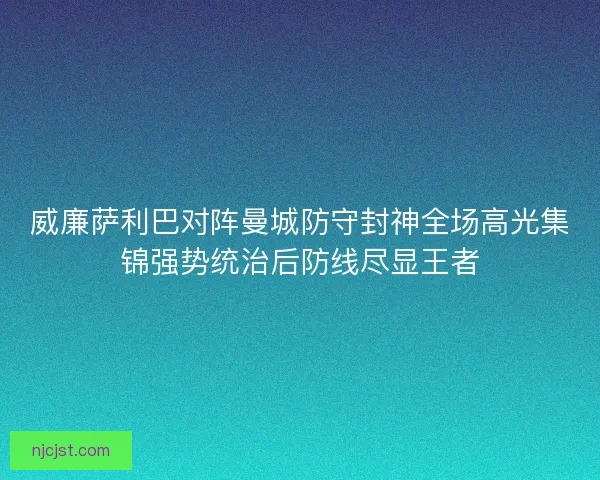 威廉萨利巴对阵曼城防守封神全场高光集锦强势统治后防线尽显王者