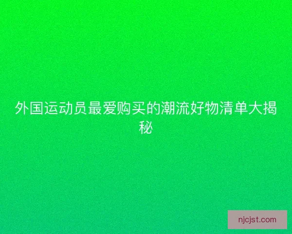 外国运动员最爱购买的潮流好物清单大揭秘
